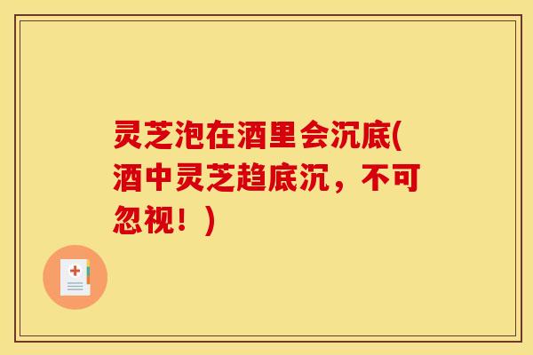 灵芝泡在酒里会沉底(酒中灵芝趋底沉，不可忽视！)