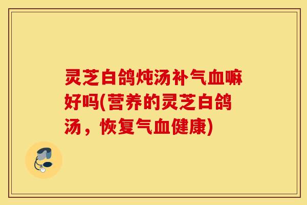 灵芝白鸽炖汤补气血嘛好吗(营养的灵芝白鸽汤，恢复气血健康)