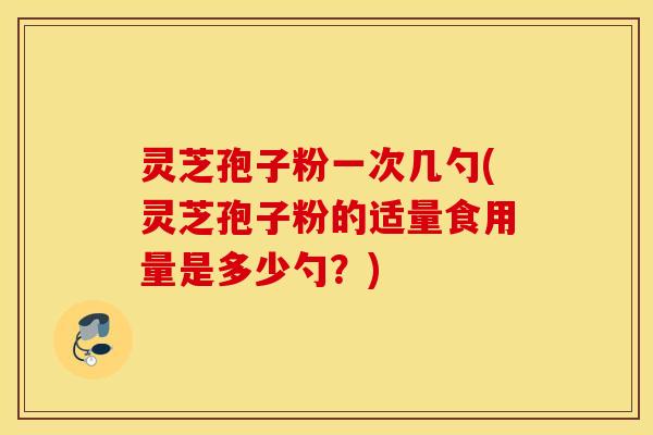 灵芝孢子粉一次几勺(灵芝孢子粉的适量食用量是多少勺？)