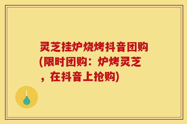 灵芝挂炉烧烤抖音团购(限时团购：炉烤灵芝，在抖音上抢购)