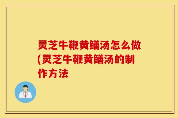 灵芝牛鞭黄鳝汤怎么做(灵芝牛鞭黄鳝汤的制作方法