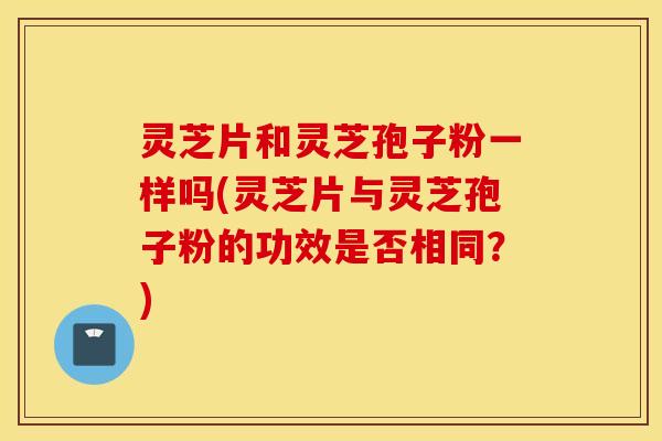 灵芝片和灵芝孢子粉一样吗(灵芝片与灵芝孢子粉的功效是否相同？)