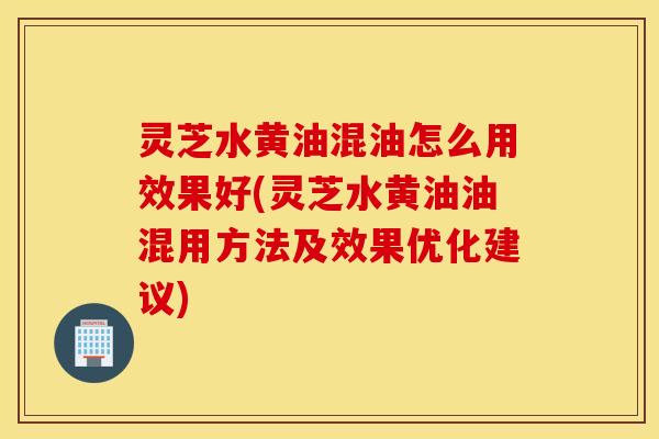 灵芝水黄油混油怎么用效果好(灵芝水黄油油混用方法及效果优化建议)