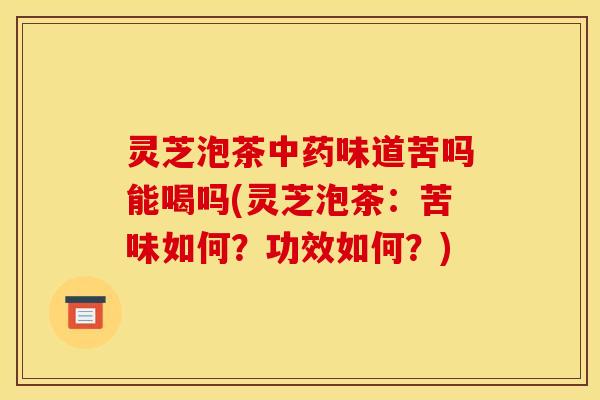 灵芝泡茶中药味道苦吗能喝吗(灵芝泡茶：苦味如何？功效如何？)