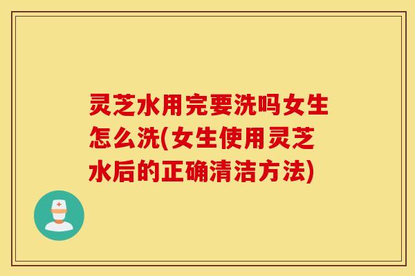 灵芝水用完要洗吗女生怎么洗(女生使用灵芝水后的正确清洁方法)