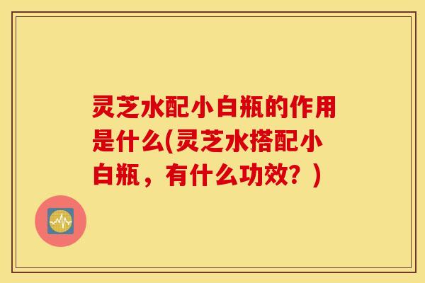 灵芝水配小白瓶的作用是什么(灵芝水搭配小白瓶，有什么功效？)