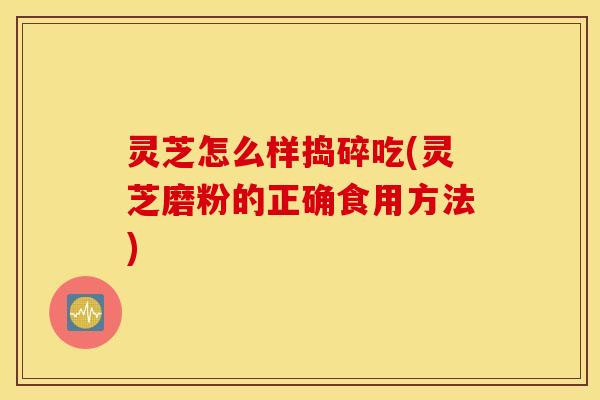 灵芝怎么样捣碎吃(灵芝磨粉的正确食用方法)