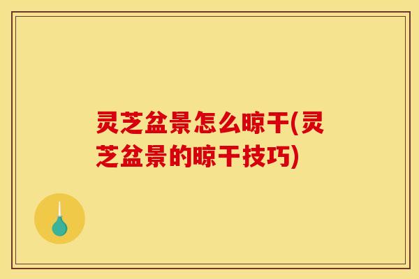 灵芝盆景怎么晾干(灵芝盆景的晾干技巧)