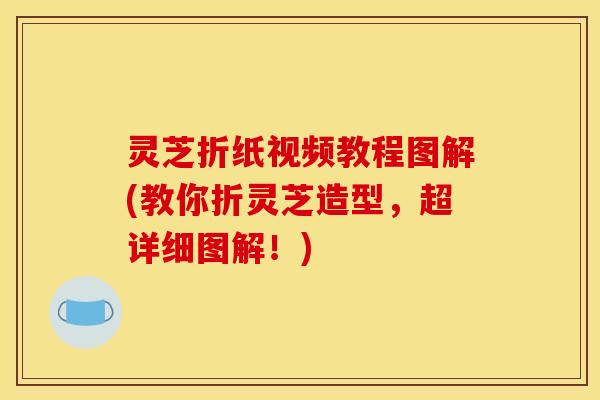 灵芝折纸视频教程图解(教你折灵芝造型，超详细图解！)