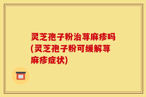 灵芝孢子粉治荨麻疹吗(灵芝孢子粉可缓解荨麻疹症状)