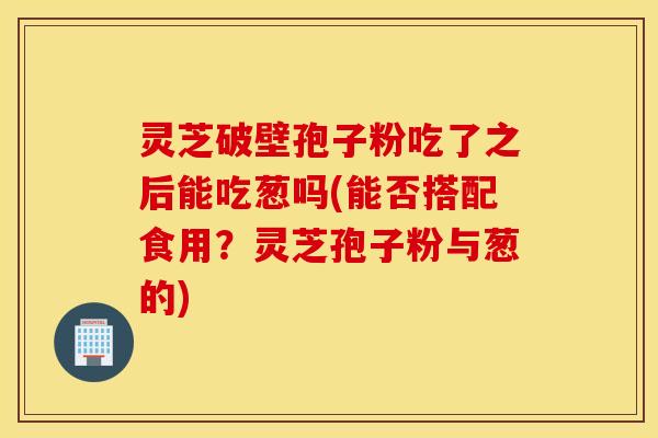 灵芝破壁孢子粉吃了之后能吃葱吗(能否搭配食用？灵芝孢子粉与葱的)