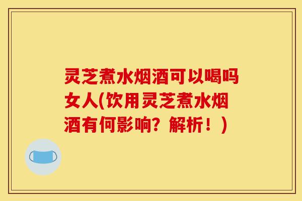 灵芝煮水烟酒可以喝吗女人(饮用灵芝煮水烟酒有何影响？解析！)
