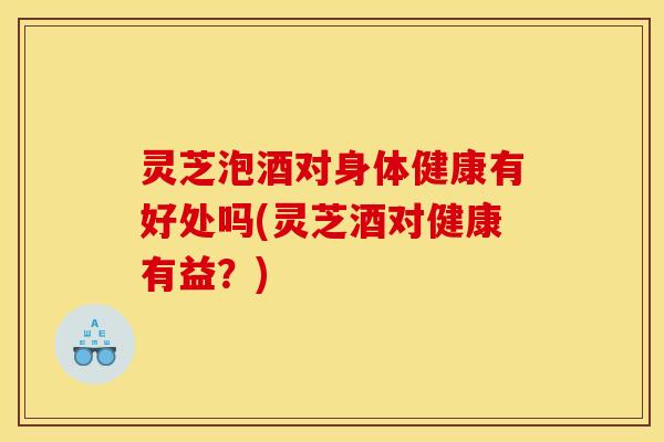 灵芝泡酒对身体健康有好处吗(灵芝酒对健康有益？)