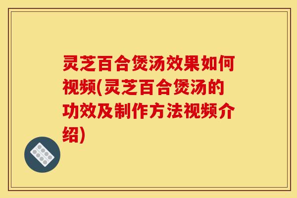 灵芝百合煲汤效果如何视频(灵芝百合煲汤的功效及制作方法视频介绍)