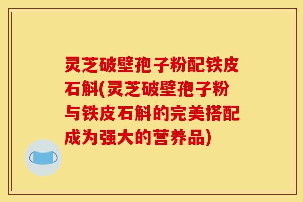 灵芝破壁孢子粉配铁皮石斛(灵芝破壁孢子粉与铁皮石斛的完美搭配成为强大的营养品)