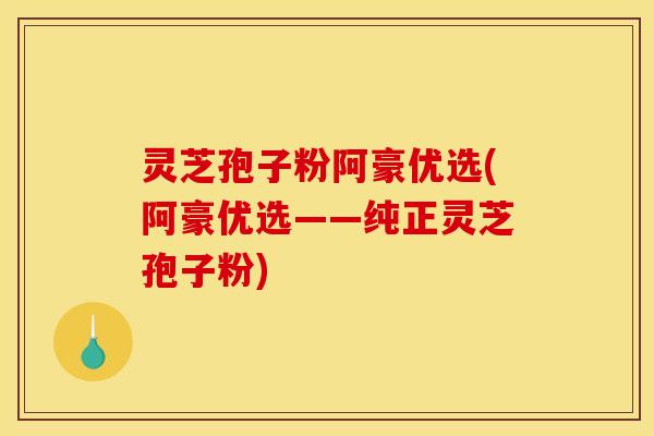 灵芝孢子粉阿豪优选(阿豪优选——纯正灵芝孢子粉)