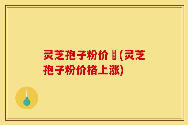 灵芝孢子粉价柊(灵芝孢子粉价格上涨)