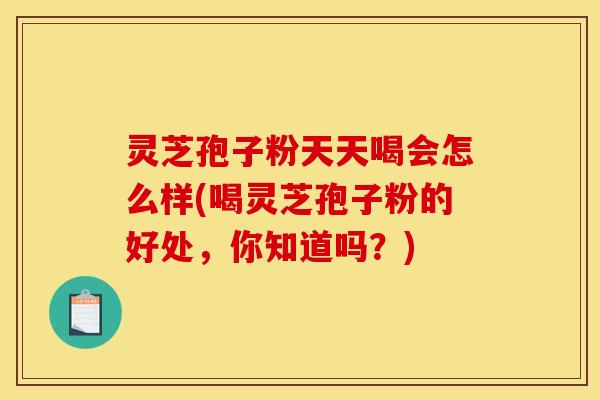 灵芝孢子粉天天喝会怎么样(喝灵芝孢子粉的好处，你知道吗？)