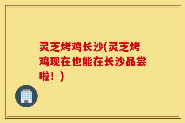 灵芝烤鸡长沙(灵芝烤鸡现在也能在长沙品尝啦！)