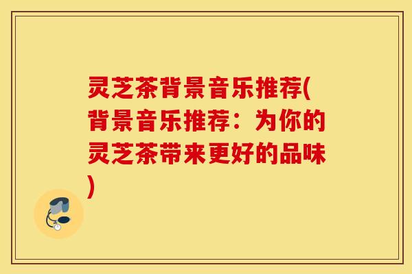 灵芝茶背景音乐推荐(背景音乐推荐：为你的灵芝茶带来更好的品味)