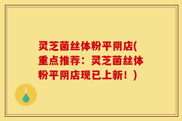 灵芝菌丝体粉平阴店(重点推荐：灵芝菌丝体粉平阴店现已上新！)
