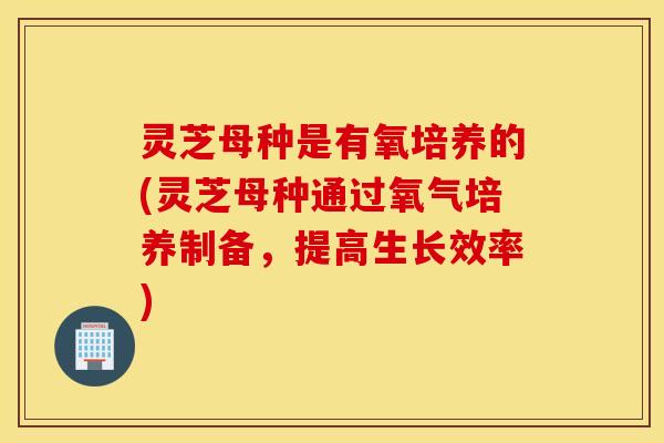 灵芝母种是有氧培养的(灵芝母种通过氧气培养制备，提高生长效率)