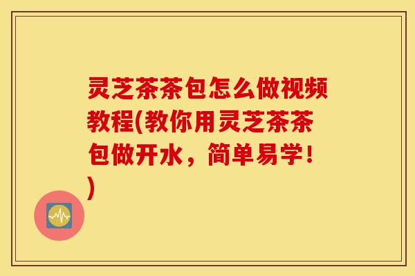 灵芝茶茶包怎么做视频教程(教你用灵芝茶茶包做开水，简单易学！)