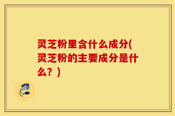 灵芝粉里含什么成分(灵芝粉的主要成分是什么？)