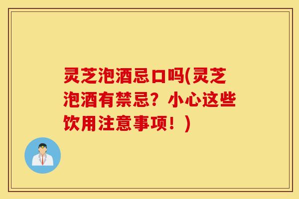 灵芝泡酒忌口吗(灵芝泡酒有禁忌？小心这些饮用注意事项！)