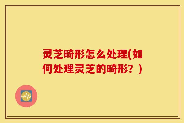 灵芝畸形怎么处理(如何处理灵芝的畸形？)