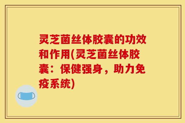 灵芝菌丝体胶囊的功效和作用(灵芝菌丝体胶囊：保健强身，助力免疫系统)