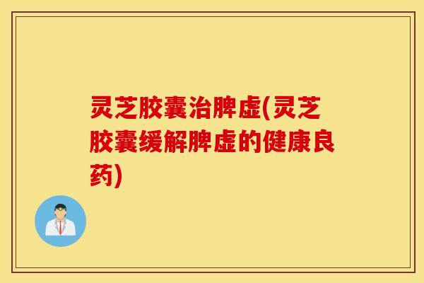 灵芝胶囊治脾虚(灵芝胶囊缓解脾虚的健康良药)