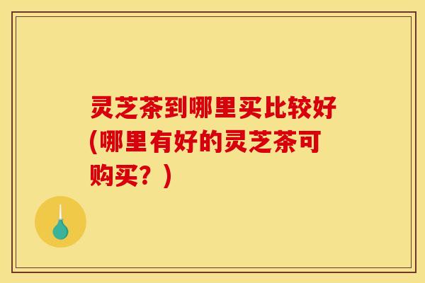 灵芝茶到哪里买比较好(哪里有好的灵芝茶可购买？)