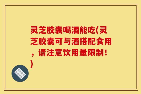 灵芝胶囊喝酒能吃(灵芝胶囊可与酒搭配食用，请注意饮用量限制！)