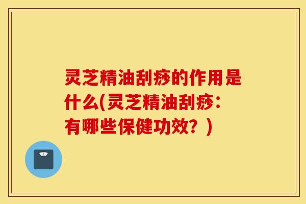 灵芝精油刮痧的作用是什么(灵芝精油刮痧：有哪些保健功效？)