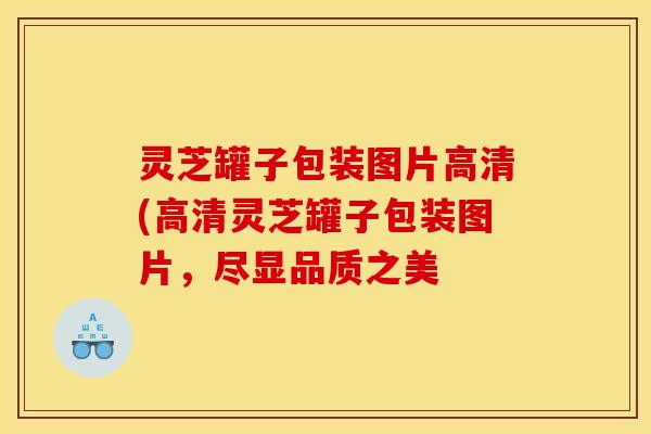 灵芝罐子包装图片高清(高清灵芝罐子包装图片，尽显品质之美