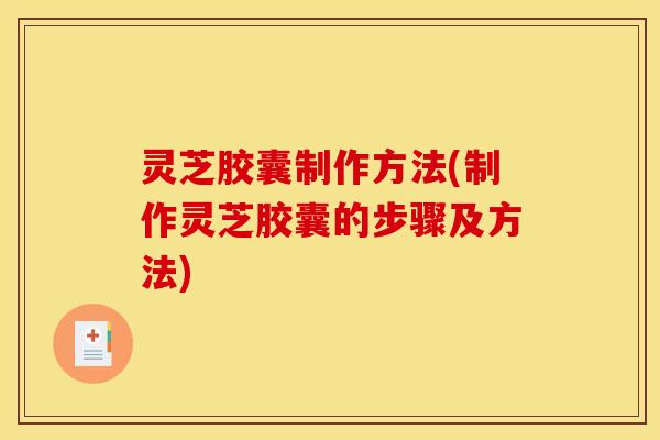 灵芝胶囊制作方法(制作灵芝胶囊的步骤及方法)