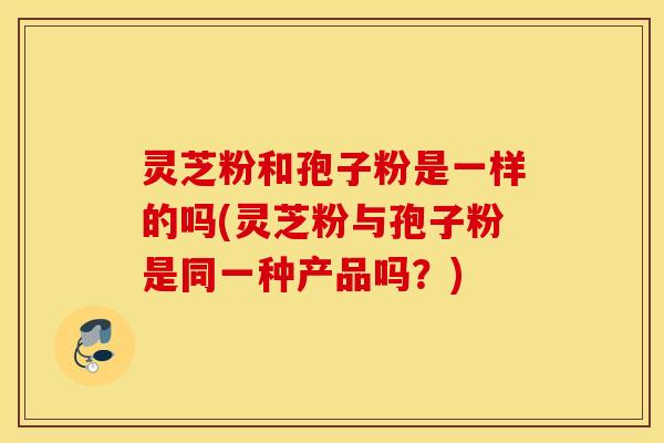灵芝粉和孢子粉是一样的吗(灵芝粉与孢子粉是同一种产品吗？)