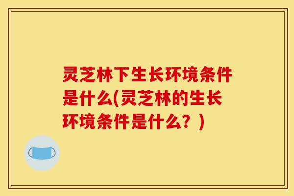 灵芝林下生长环境条件是什么(灵芝林的生长环境条件是什么？)