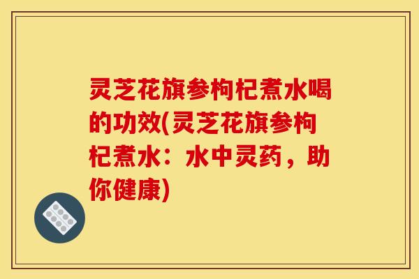 灵芝花旗参枸杞煮水喝的功效(灵芝花旗参枸杞煮水：水中灵药，助你健康)