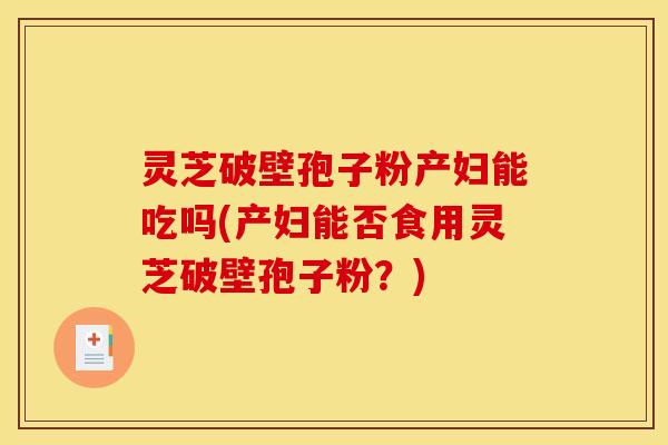 灵芝破壁孢子粉产妇能吃吗(产妇能否食用灵芝破壁孢子粉？)
