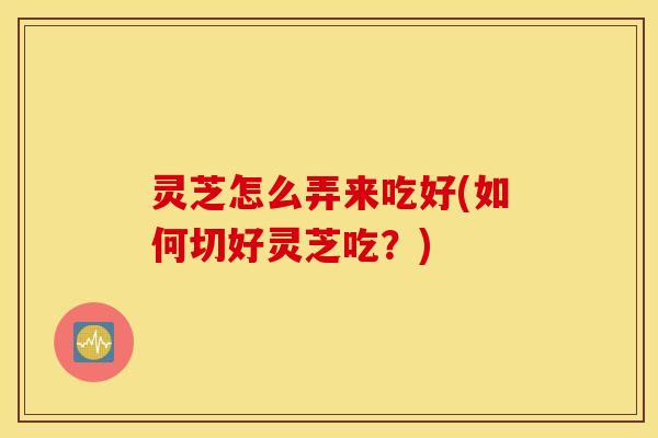 灵芝怎么弄来吃好(如何切好灵芝吃？)