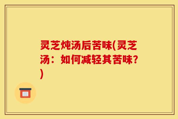 灵芝炖汤后苦味(灵芝汤：如何减轻其苦味？)