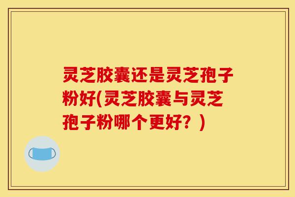 灵芝胶囊还是灵芝孢子粉好(灵芝胶囊与灵芝孢子粉哪个更好？)