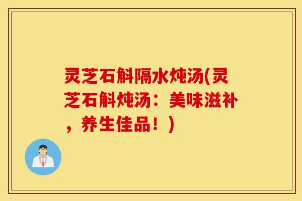 灵芝石斛隔水炖汤(灵芝石斛炖汤：美味滋补，养生佳品！)