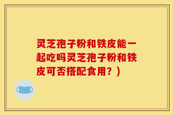 灵芝孢子粉和铁皮能一起吃吗灵芝孢子粉和铁皮可否搭配食用？)