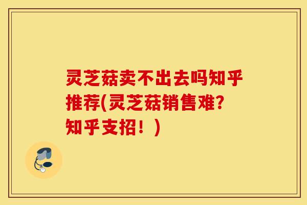 灵芝菇卖不出去吗知乎推荐(灵芝菇销售难？知乎支招！)