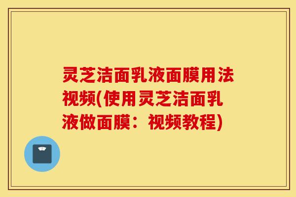 灵芝洁面乳液面膜用法视频(使用灵芝洁面乳液做面膜：视频教程)