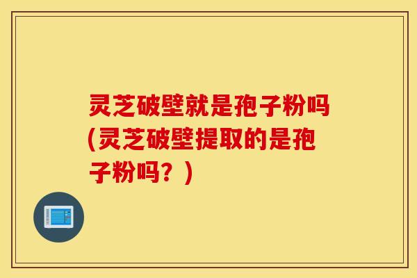 灵芝破壁就是孢子粉吗(灵芝破壁提取的是孢子粉吗？)
