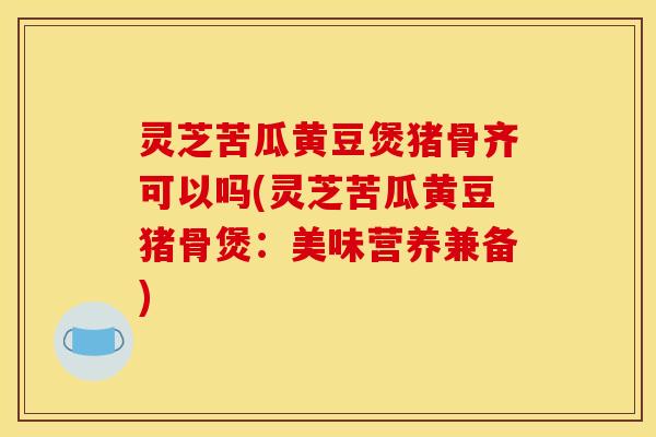 灵芝苦瓜黄豆煲猪骨齐可以吗(灵芝苦瓜黄豆猪骨煲：美味营养兼备)